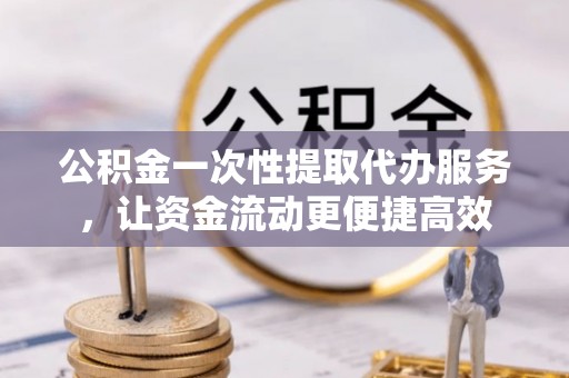 六枝公积金一次性提取代办服务，让资金流动更便捷高效
