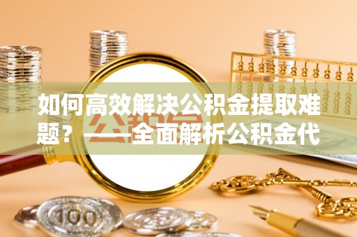 六枝如何高效解决公积金提取难题？——全面解析公积金代办提取咨询