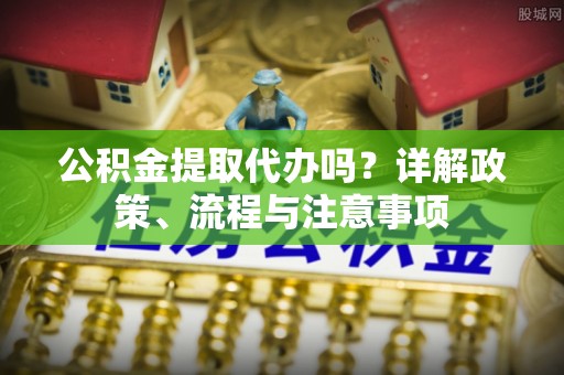 六枝公积金提取代办吗？详解政策、流程与注意事项