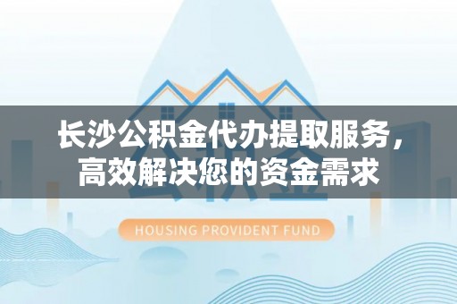 六枝长沙公积金代办提取服务，高效解决您的资金需求