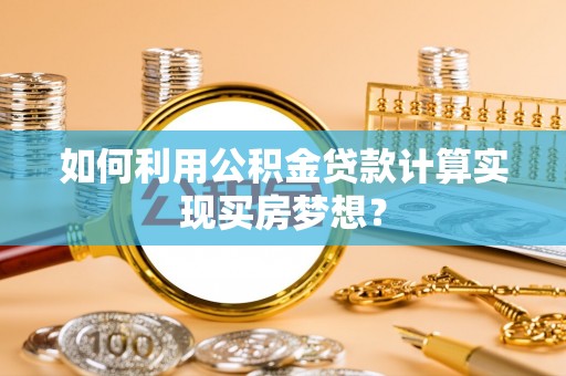 六枝如何利用公积金贷款计算实现买房梦想？