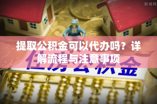 六枝提取公积金可以代办吗？详解流程与注意事项