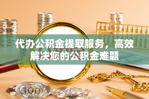 六枝代办公积金提取服务，高效解决您的公积金难题