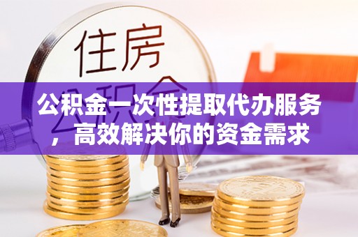 六枝公积金一次性提取代办服务，高效解决你的资金需求