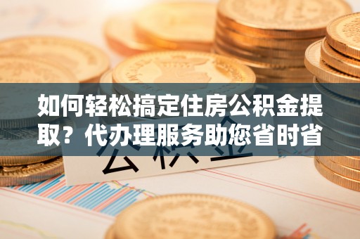 六枝如何轻松搞定住房公积金提取？代办理服务助您省时省力