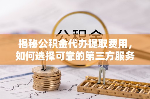 六枝揭秘公积金代办提取费用，如何选择可靠的第三方服务