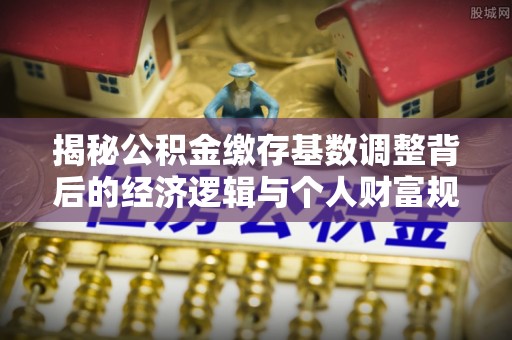 六枝揭秘公积金缴存基数调整背后的经济逻辑与个人财富规划