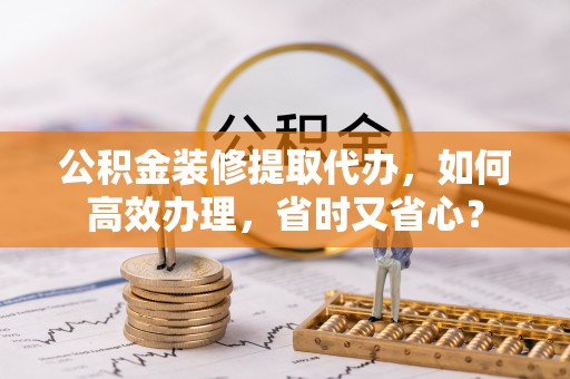 六枝公积金装修提取代办，如何高效办理，省时又省心？