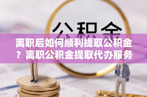六枝离职后如何顺利提取公积金？离职公积金提取代办服务帮你搞定！