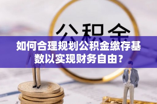 六枝如何合理规划公积金缴存基数以实现财务自由？