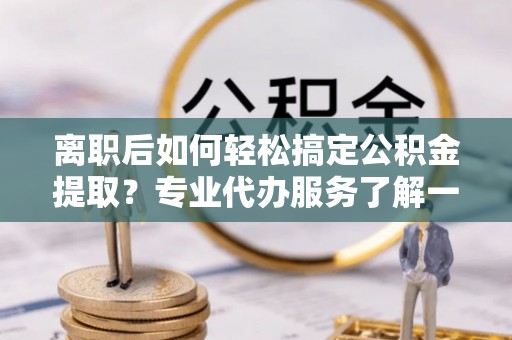 六枝离职后如何轻松搞定公积金提取？专业代办服务了解一下