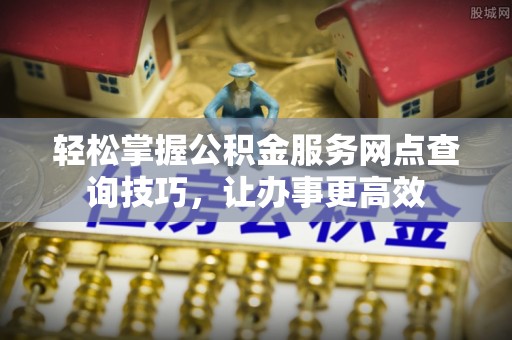 六枝轻松掌握公积金服务网点查询技巧，让办事更高效