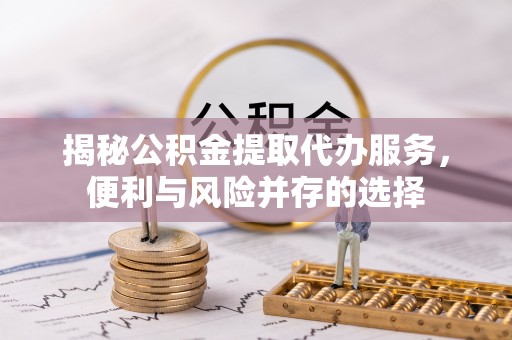 六枝揭秘公积金提取代办服务，便利与风险并存的选择