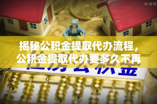 六枝揭秘公积金提取代办流程，公积金提取代办要多久不再迷茫