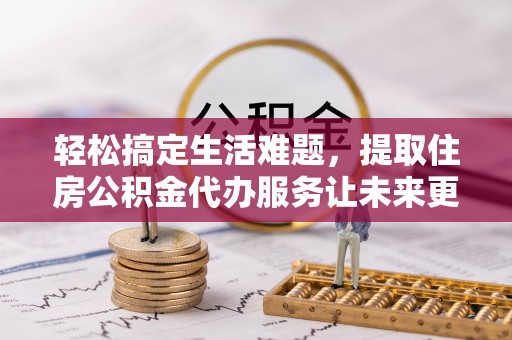 六枝轻松搞定生活难题，提取住房公积金代办服务让未来更安心