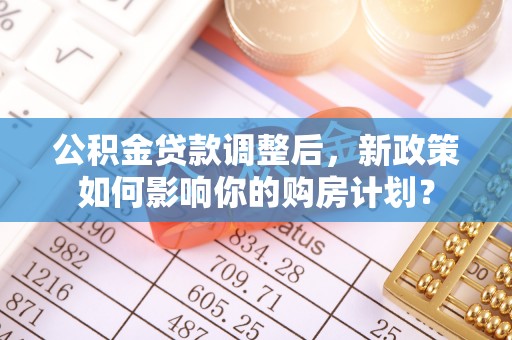 六枝公积金贷款调整后，新政策如何影响你的购房计划？