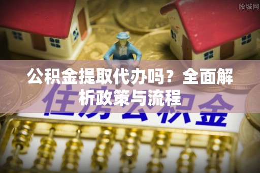 六枝公积金提取代办吗？全面解析政策与流程