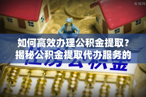 六枝如何高效办理公积金提取？揭秘公积金提取代办服务的优势与注意事项