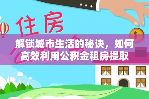 六枝解锁城市生活的秘诀，如何高效利用公积金租房提取