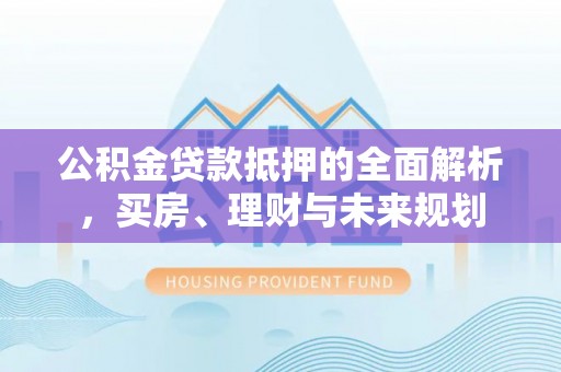 六枝公积金贷款抵押的全面解析，买房、理财与未来规划