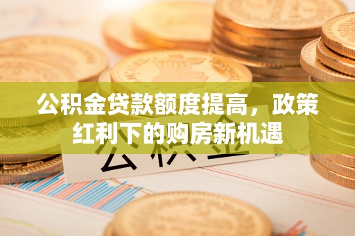 六枝公积金贷款额度提高，政策红利下的购房新机遇