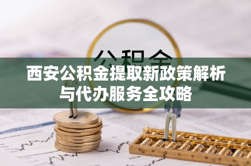 六枝西安公积金提取新政策解析与代办服务全攻略