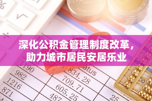 六枝深化公积金管理制度改革，助力城市居民安居乐业