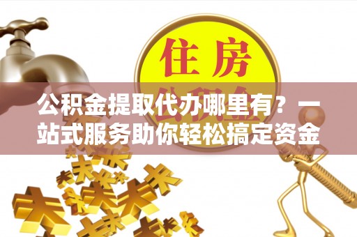 六枝公积金提取代办哪里有？一站式服务助你轻松搞定资金难题