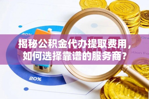 六枝揭秘公积金代办提取费用，如何选择靠谱的服务商？