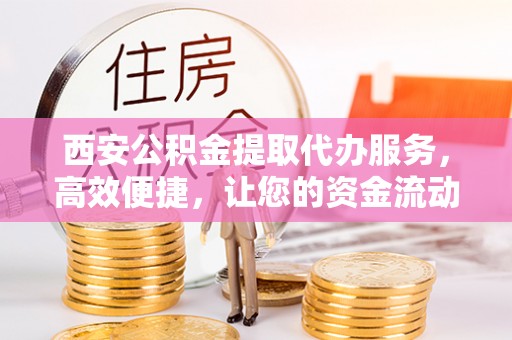 六枝西安公积金提取代办服务，高效便捷，让您的资金流动更灵活