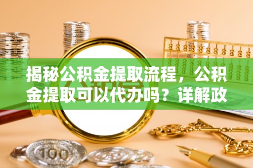 六枝揭秘公积金提取流程，公积金提取可以代办吗？详解政策与实操技巧