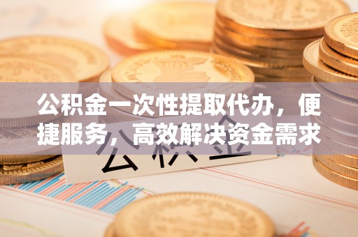 六枝公积金一次性提取代办，便捷服务，高效解决资金需求