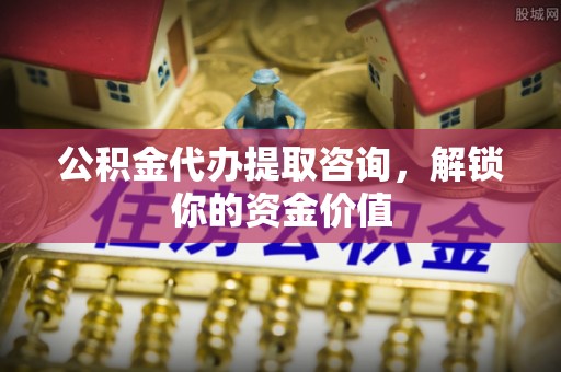 六枝公积金代办提取咨询，解锁你的资金价值