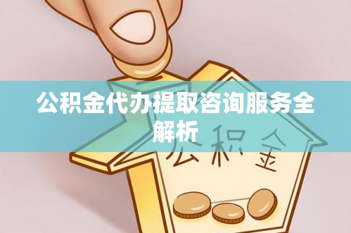 六枝公积金代办提取咨询服务全解析
