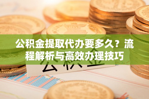 六枝公积金提取代办要多久？流程解析与高效办理技巧