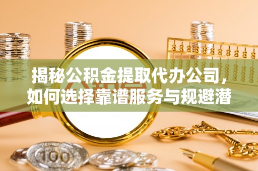 六枝揭秘公积金提取代办公司，如何选择靠谱服务与规避潜在风险