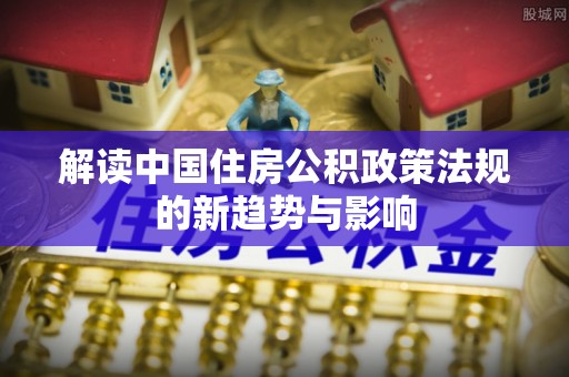 六枝解读中国住房公积政策法规的新趋势与影响