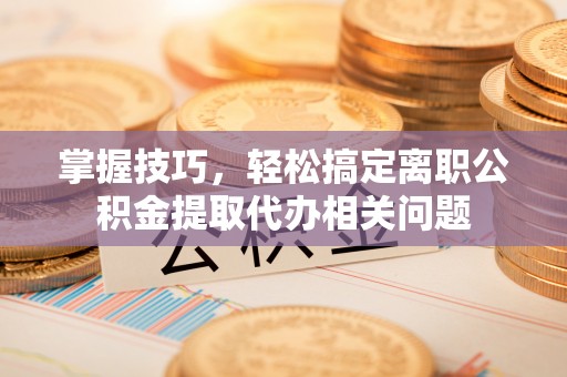 六枝掌握技巧，轻松搞定离职公积金提取代办相关问题