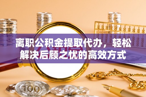 六枝离职公积金提取代办，轻松解决后顾之忧的高效方式