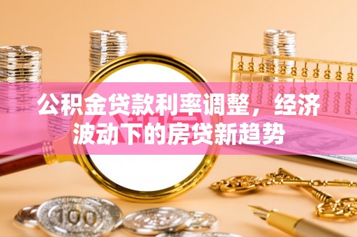 六枝公积金贷款利率调整，经济波动下的房贷新趋势