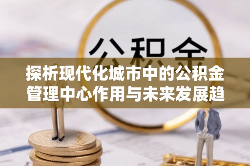 六枝探析现代化城市中的公积金管理中心作用与未来发展趋势