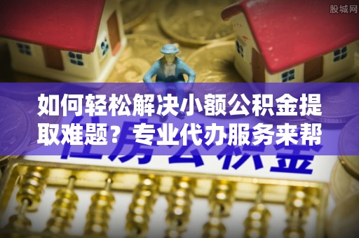 六枝如何轻松解决小额公积金提取难题？专业代办服务来帮忙