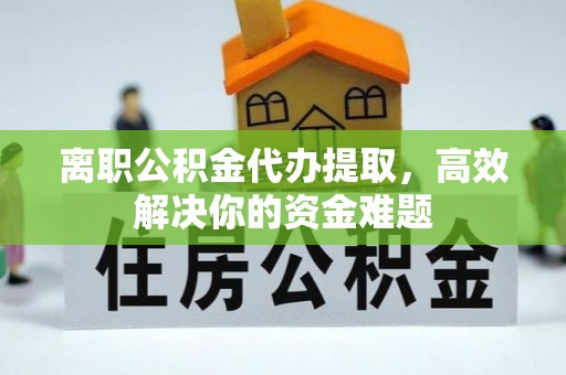 六枝离职公积金代办提取，高效解决你的资金难题
