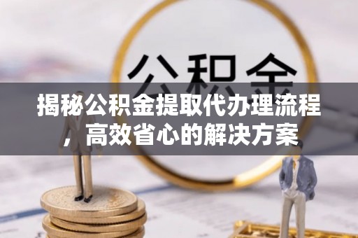 六枝揭秘公积金提取代办理流程，高效省心的解决方案