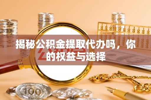 六枝揭秘公积金提取代办吗，你的权益与选择