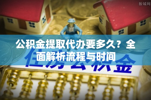 六枝公积金提取代办要多久？全面解析流程与时间