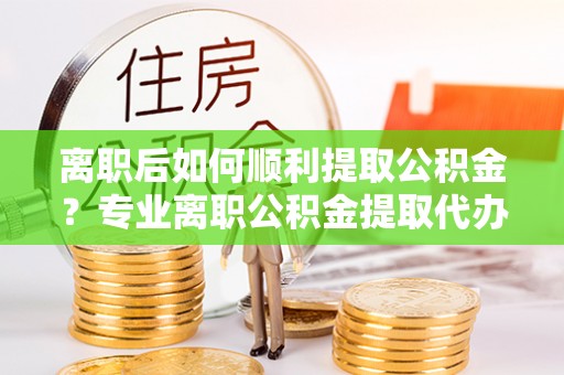 六枝离职后如何顺利提取公积金？专业离职公积金提取代办服务指南