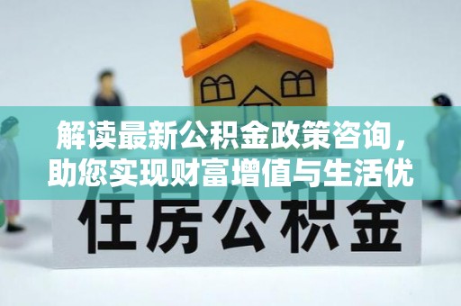 六枝解读最新公积金政策咨询，助您实现财富增值与生活优化