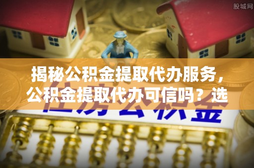 六枝揭秘公积金提取代办服务，公积金提取代办可信吗？选择前你需要知道的真相