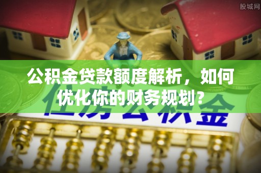 六枝公积金贷款额度解析，如何优化你的财务规划？